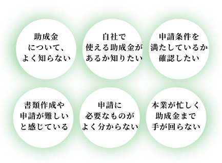 助成金についてよくあるお悩み。助成金について、よく知らない、自社で使える助成金があるか知りたい、申請条件を満たしているか確認したい、書類作成や申請が難しいと感じている、申請に必要なものがよく分からない、本業が忙しく助成金まで手が回らない